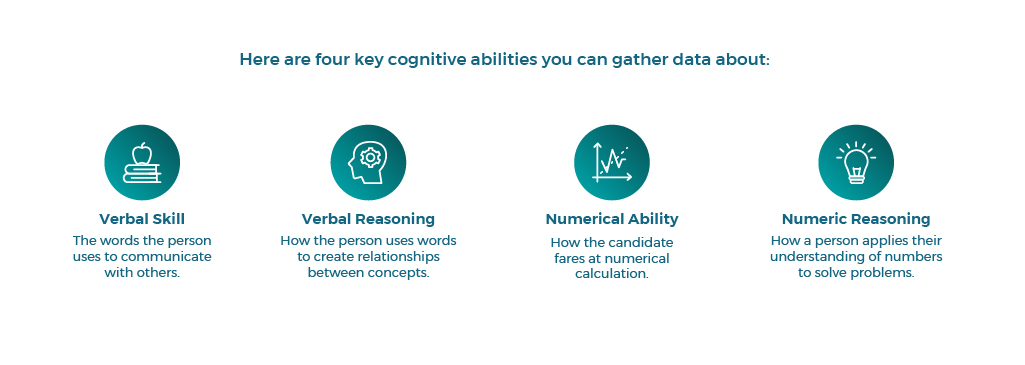 1.	Verbal skill: The words the person uses to communicate with others.
2.	Verbal reasoning: How the person uses words to create relationships between concepts.
3.	Numerical ability: How the candidate fares at numerical calculation.
4.	Numeric reasoning: How a person applies their understanding of numbers to solve problems.